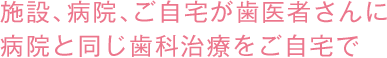 施設、病院、ご自宅が歯医者さんに病院と同じ歯科治療をご自宅で